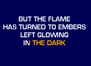 BUT THE FLAME
HAS TURNED T0 EMBERS
LEFT GLOINING
IN THE DARK