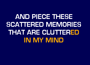 AND PIECE THESE
SCATTERED MEMORIES
THAT ARE CLUTI'ERED

IN MY MIND