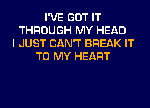 I'VE GOT IT
THROUGH MY HEAD
I JUST CAN'T BREAK IT
TO MY HEART