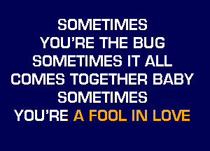 SOMETIMES
YOU'RE THE BUG
SOMETIMES IT ALL
COMES TOGETHER BABY
SOMETIMES
YOU'RE A FOOL IN LOVE