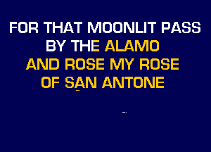 FOR THAT MOONLIT PASS
BY THE ALAMO
AND ROSE MY ROSE
OF SAN ANTONE
