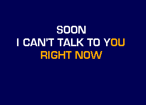 SOON
I CAN'T TALK TO YOU

RIGHT NOW