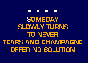 SOMEDAY
SLOWLY TURNS
TO NEVER
TEARS AND CHAMPAGNE
OFFER N0 SOLUTION