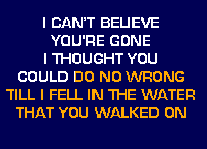 I CAN'T BELIEVE
YOU'RE GONE
I THOUGHT YOU
COULD DO N0 WRONG
TILL I FELL IN THE WATER
THAT YOU WALKED 0N