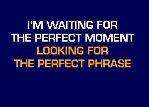 I'M WAITING FOR
THE PERFECT MOMENT
LOOKING FOR
THE PERFECT PHRASE
