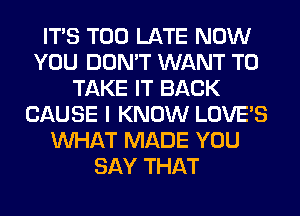 ITS TOO LATE NOW
YOU DON'T WANT TO
TAKE IT BACK
CAUSE I KNOW LOVE'S
WHAT MADE YOU
SAY THAT