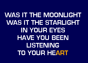 WAS IT THE MOONLIGHT
WAS IT THE STARLIGHT
IN YOUR EYES
HAVE YOU BEEN
LISTENING
TO YOUR HEART