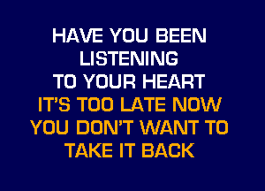 HAVE YOU BEEN
LISTENING
TO YOUR HEART
IT'S TOO LATE NOW
YOU DON'T WANT TO
TAKE IT BACK