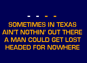 SOMETIMES IN TEXAS
AIN'T NOTHIN' OUT THERE
A MAN COULD GET LOST
HEADED FOR NOUVHERE
