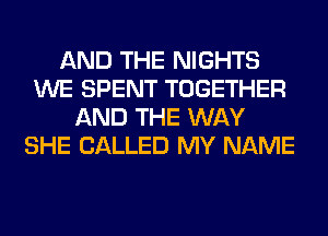 AND THE NIGHTS
WE SPENT TOGETHER
AND THE WAY
SHE CALLED MY NAME