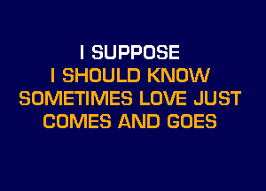 I SUPPOSE
I SHOULD KNOW
SOMETIMES LOVE JUST
COMES AND GOES