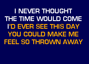 I NEVER THOUGHT
THE TIME WOULD COME
I'D EVER SEE THIS DAY
YOU COULD MAKE ME
FEEL SO THROWN AWAY