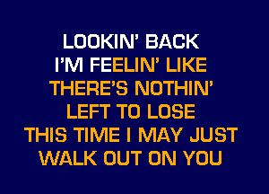 LOOKIN' BACK
I'M FEELIM LIKE
THERE'S NOTHIN'
LEFT TO LOSE
THIS TIME I MAY JUST
WALK OUT ON YOU