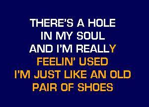 THERE'S A HOLE
IN MY SOUL
AND PM REALLY
FEELIN' USED
I'M JUST LIKE AN OLD
PAIR OF SHOES