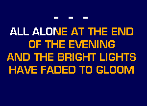 ALL ALONE AT THE END
OF THE EVENING
AND THE BRIGHT LIGHTS
HAVE FADED T0 GLOOM