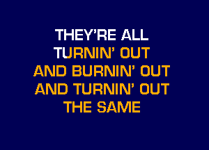 THEY'RE ALL
TURNIN' OUT
AND BURNIN' OUT

AND TURNIN' OUT
THE SAME