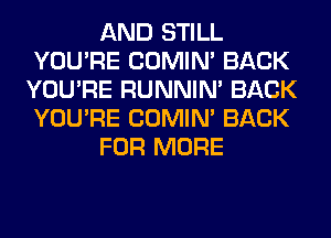 AND STILL
YOU'RE COMIM BACK
YOU'RE RUNNIN' BACK
YOU'RE COMIM BACK
FOR MORE