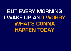 BUT EVERY MORNING
I WAKE UP AND WORRY
WHATS GONNA
HAPPEN TODAY
