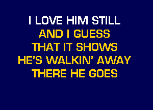 I LOVE HIM STILL
AND I GUESS
THAT IT SHOWS
HE'S WALKIN' AWAY
THERE HE GOES