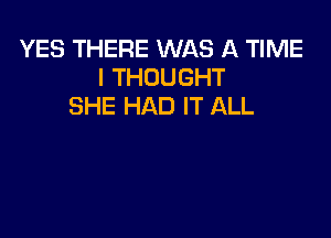 YES THERE WAS A TIME
I THOUGHT
SHE HAD IT ALL
