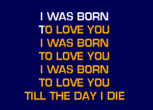 I WAS BORN
TO LOVE YOU
I WAS BORN

TO LOVE YOU

I WAS BORN

TO LOVE YOU
TILL THE DAY I DIE