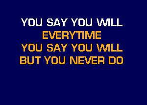 YOU SAY YOU WILL
EVERYTIME
YOU SAY YOU WILL
BUT YOU NEVER DO