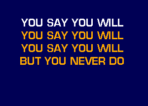 YOU SAY YOU WILL
YOU SAY YOU WILL
YOU SAY YOU WILL
BUT YOU NEVER DO