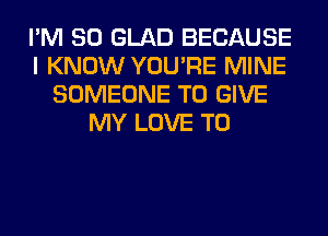 I'M SO GLAD BECAUSE
I KNOW YOU'RE MINE
SOMEONE TO GIVE
MY LOVE TO