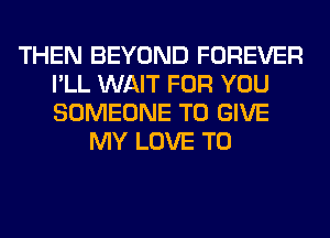 THEN BEYOND FOREVER
I'LL WAIT FOR YOU
SOMEONE TO GIVE

MY LOVE TO