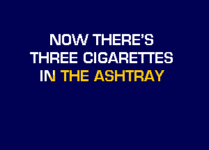 NOW THERE'S
THREE CIGARETTES
IN THE ASHTRAY