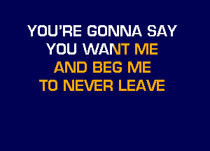 YOU'RE GONNA SAY
YOU WANT ME
AND BEG ME

TO NEVER LEAVE