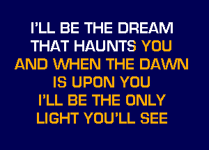 I'LL BE THE DREAM
THAT HAU NTS YOU
AND WHEN THE DAWN
IS UPON YOU
I'LL BE THE ONLY
LIGHT YOU'LL SEE