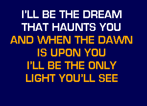 I'LL BE THE DREAM
THAT HAU NTS YOU
AND WHEN THE DAWN
IS UPON YOU
I'LL BE THE ONLY
LIGHT YOU'LL SEE
