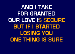 AND I TAKE
FOR GRANTED
OUR LOVE IS SECURE
BUT IF I STARTED
LOSING YOU
ONE THING IS SURE