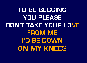 I'D BE BEGGING
YOU PLEASE
DON'T TAKE YOUR LOVE
FROM ME
I'D BE DOWN

ON MY KNEES