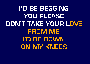 I'D BE BEGGING
YOU PLEASE
DON'T TAKE YOUR LOVE
FROM ME
I'D BE DOWN
ON MY KNEES