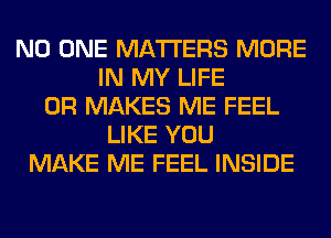 NO ONE MATTERS MORE
IN MY LIFE
0R MAKES ME FEEL
LIKE YOU
MAKE ME FEEL INSIDE