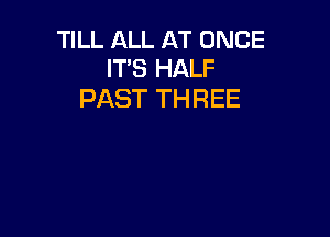 TILL ALL AT ONCE
ITS HALF

PAST THREE