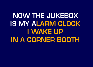 NOW THE JUKEBOX
IS MY ALARM CLOCK
I WAKE UP
IN A CORNER BOOTH