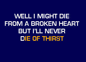 WELL I MIGHT DIE
FROM A BROKEN HEART
BUT I'LL NEVER
DIE 0F THIRST