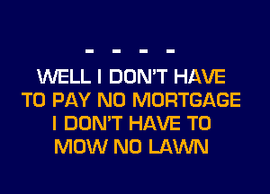 WELL I DON'T HAVE
TO PAY N0 MORTGAGE
I DON'T HAVE TO
MOW N0 LAWN