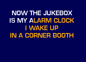 NOW THE JUKEBOX
IS MY ALARM CLOCK
I WAKE UP
IN A CORNER BOOTH