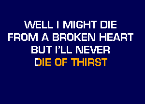 WELL I MIGHT DIE
FROM A BROKEN HEART
BUT I'LL NEVER
DIE 0F THIRST