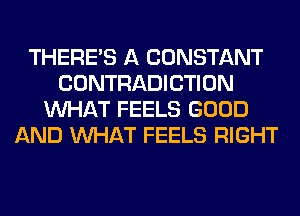 THERE'S A CONSTANT
CONTRADICTION
WHAT FEELS GOOD
AND WHAT FEELS RIGHT
