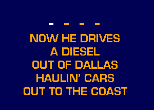 NOW HE DRIVES
A DIESEL
OUT OF DALLAS
HAULIN' CARS

OUT TO THE COAST l