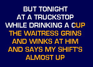 BUT TONIGHT
AT A TRUCKSTOP
WHILE DRINKING A CUP
THE WAITRESS GRINS
AND VVINKS AT HIM
AND SAYS MY SHIFTS
ALMOST UP