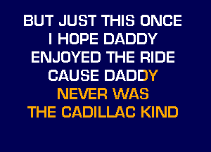 BUT JUST THIS ONCE
I HOPE DADDY
ENJOYED THE RIDE
CAUSE DADDY
NEVER WAS
THE CADILLAC KIND
