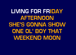 LIVING FOR FRIDAY
AFTERNOON
SHE'S GONNA SHOW
ONE OL' BOY THAT
WEEKEND MOON