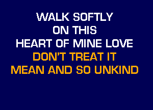 WALK SOFTLY
ON THIS
HEART OF MINE LOVE
DON'T TREAT IT
MEAN AND SO UNKIND