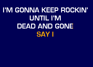 I'M GONNA KEEP ROCKIN'
UNTIL I'M
DEAD AND GONE

SAY I